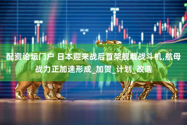 配资论坛门户 日本迎来战后首架舰载战斗机,航母战力正加速形成_加贺_计划_改造