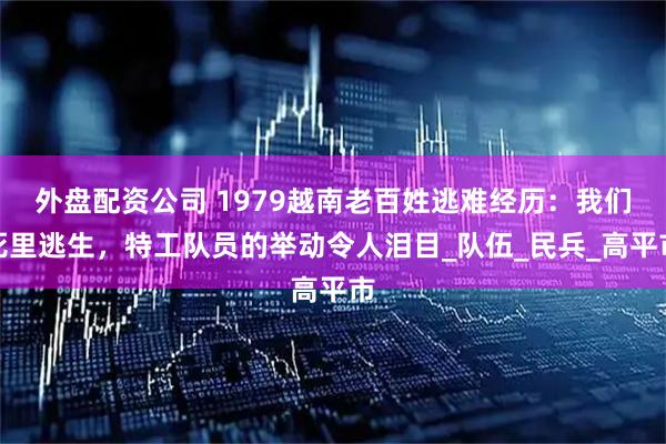 外盘配资公司 1979越南老百姓逃难经历：我们死里逃生，特工队员的举动令人泪目_队伍_民兵_高平市
