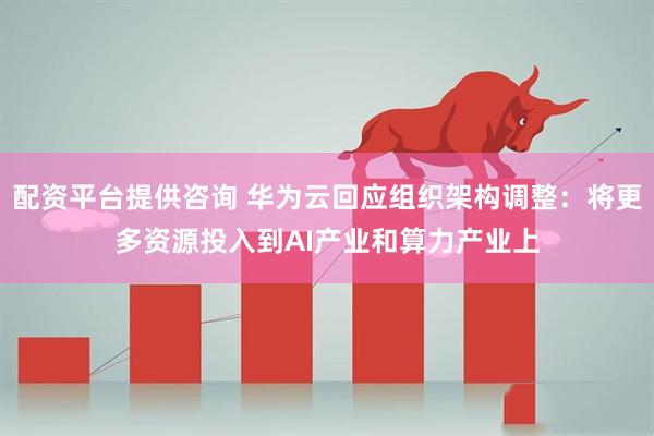 配资平台提供咨询 华为云回应组织架构调整：将更多资源投入到AI产业和算力产业上