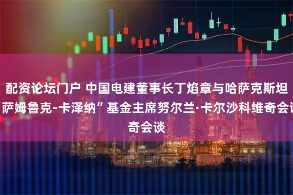 配资论坛门户 中国电建董事长丁焰章与哈萨克斯坦“萨姆鲁克-卡泽纳”基金主席努尔兰·卡尔沙科维奇会谈