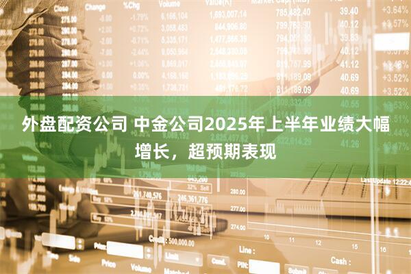 外盘配资公司 中金公司2025年上半年业绩大幅增长，超预期表现