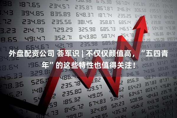 外盘配资公司 荟军识 | 不仅仅颜值高，“五四青年”的这些特性也值得关注！