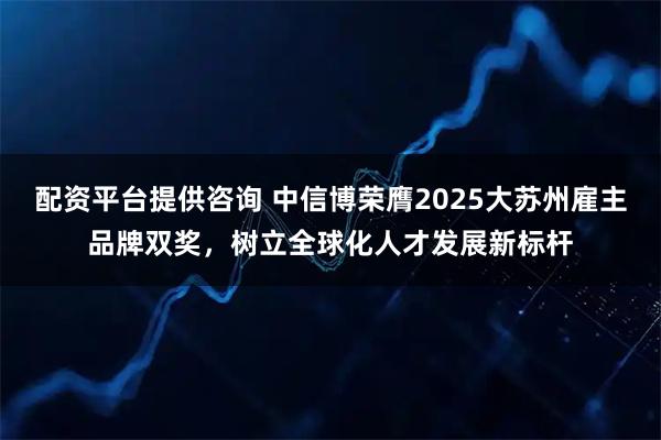 配资平台提供咨询 中信博荣膺2025大苏州雇主品牌双奖，树立全球化人才发展新标杆