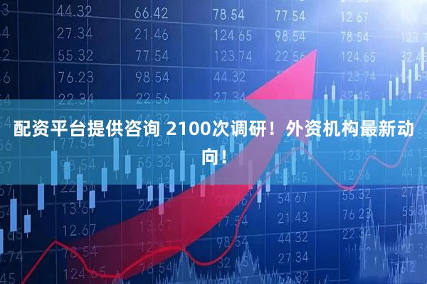 配资平台提供咨询 2100次调研！外资机构最新动向！