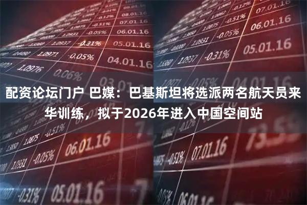 配资论坛门户 巴媒：巴基斯坦将选派两名航天员来华训练，拟于2026年进入中国空间站