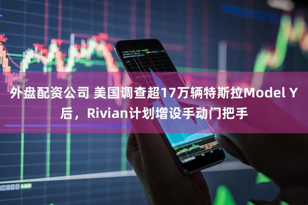 外盘配资公司 美国调查超17万辆特斯拉Model Y后，Rivian计划增设手动门把手