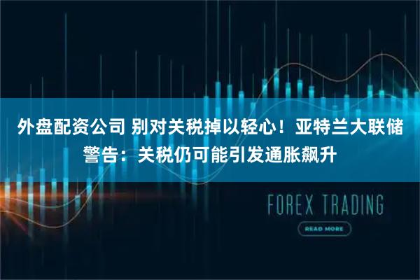 外盘配资公司 别对关税掉以轻心！亚特兰大联储警告：关税仍可能引发通胀飙升