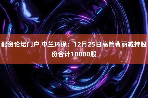 配资论坛门户 中兰环保：12月25日高管曹丽减持股份合计10000股