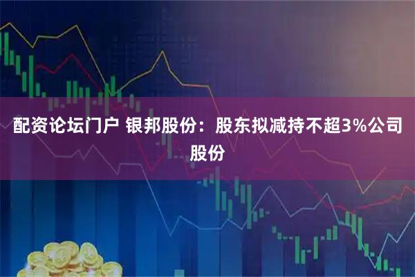 配资论坛门户 银邦股份：股东拟减持不超3%公司股份