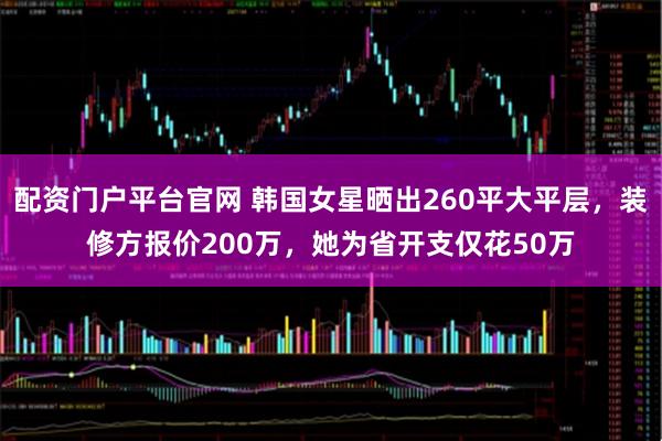配资门户平台官网 韩国女星晒出260平大平层，装修方报价200万，她为省开支仅花50万
