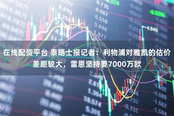 在线配资平台 泰晤士报记者：利物浦对雅凯的估价差距较大，雷恩坚持要7000万欧