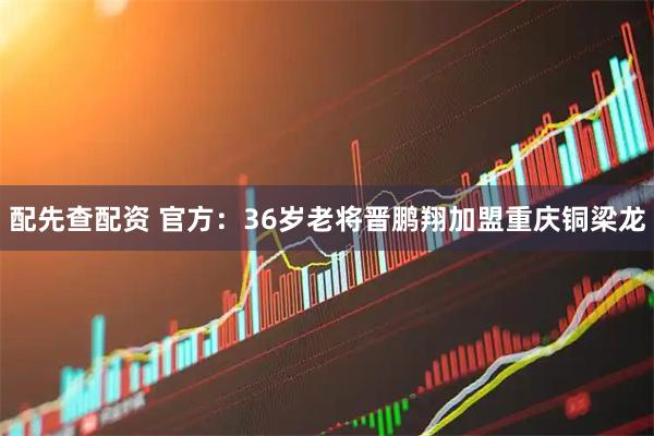 配先查配资 官方：36岁老将晋鹏翔加盟重庆铜梁龙
