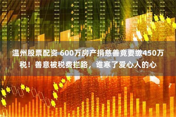 温州股票配资 600万房产捐慈善竟要缴450万税！善意被税费拦路，谁寒了爱心人的心