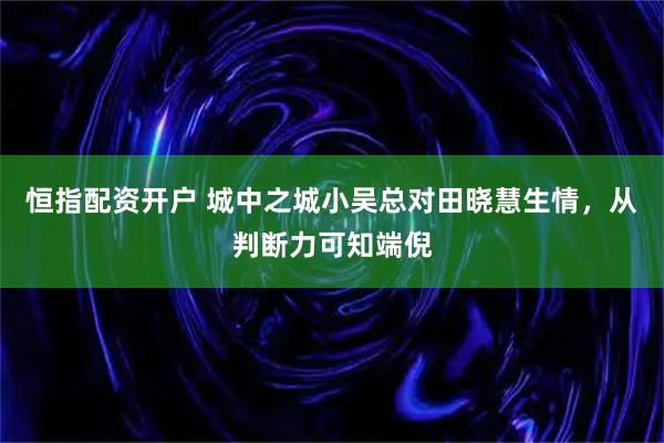 恒指配资开户 城中之城小吴总对田晓慧生情，从判断力可知端倪