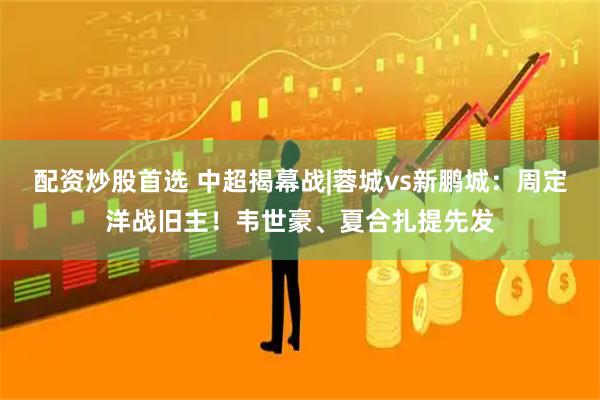 配资炒股首选 中超揭幕战|蓉城vs新鹏城：周定洋战旧主！韦世豪、夏合扎提先发