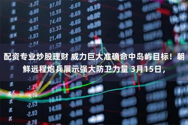 配资专业炒股理财 威力巨大准确命中岛屿目标！朝鲜远程炮兵展示强大防卫力量 3月15日，