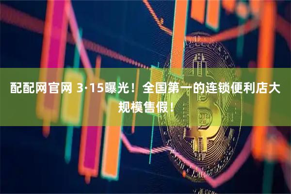 配配网官网 3·15曝光！全国第一的连锁便利店大规模售假！