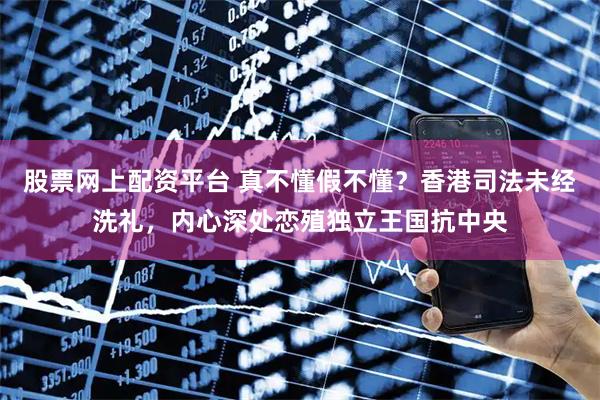股票网上配资平台 真不懂假不懂？香港司法未经洗礼，内心深处恋殖独立王国抗中央